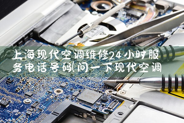 上海现代空调维修24小时服务电话号码|维修客服电话